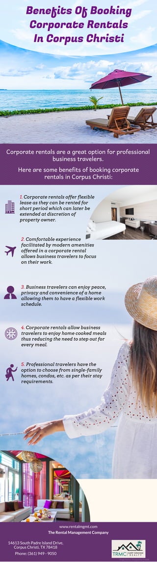 Benefits Of Booking
Corporate Rentals
In Corpus Christi
Corporate rentals are a great option for professional
business travelers.
Here are some benefits of booking corporate
rentals in Corpus Christi:
1. Corporate rentals offer flexible
lease as they can be rented for
short period which can later be
extended at discretion of
property owner.
2. Comfortable experience
facilitated by modern amenities
offered in a corporate rental
allows business travelers to focus
on their work.
3. Business travelers can enjoy peace,
privacy and convenience of a home
allowing them to have a flexible work
schedule.
4. Corporate rentals allow business
travelers to enjoy home cooked meals
thus reducing the need to step out for
every meal.
5. Professional travelers have the
option to choose from single-family
homes, condos, etc. as per their stay
requirements.
Image Source: Designed by Freepik
www.rentalmgmt.com
The Rental Management Company
14613 South Padre Island Drive,
Corpus Christi, TX 78418
Phone: (361) 949 - 9050
 