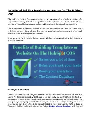 Benefits of Building Templates or Website On The HubSpot
COS
The HubSpot Content Optimization System is the next generation of website platforms for
organizations looking to further merge their website and marketing efforts. It also offers a
number of incredible features that make switching to the COS an appealing proposition.
The HubSpot COS is the most flexible, reliable and effective tool that you can use to create
solutions that your clients will love. The platform was developed with the needs of both web
developers and marketing managers in mind.
Here are some list of benefits that can be surely helps while developing HubSpot Website or
HubSpot Templates.
Saves you a lot of time
Time is clearly valuable for everyone, and small business doesn't have numerous employees to
spare. All things considered, with HubSpot, you can really expand that time. HubSpot will
enable you to schedule blog articles and web-based social networking posts earlier, so you can
design out your campaigns ahead of time. That, as well as once you begin creating opens your
site, you can have them set up to be naturally added to trickle showcasing efforts. In HubSpot
Templates Builders, HubSpot Designers can Design HubSpot Website Templates with drag and
 