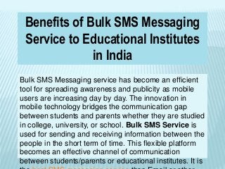 Benefits of Bulk SMS Messaging
Service to Educational Institutes
in India
Bulk SMS Messaging service has become an efficient
tool for spreading awareness and publicity as mobile
users are increasing day by day. The innovation in
mobile technology bridges the communication gap
between students and parents whether they are studied
in college, university, or school. Bulk SMS Service is
used for sending and receiving information between the
people in the short term of time. This flexible platform
becomes an effective channel of communication
between students/parents or educational institutes. It is
 