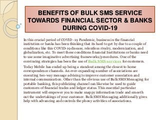 BENEFITS OF BULK SMS SERVICE
TOWARDS FINANCIAL SECTOR & BANKS
DURING COVID-19
In this crucial period of COVID -19 Pandemic, business in the financial
institution or banks has been thinking that its hard to get by due to a couple of
conditions like this COVID-19 disease, relentless rivalry, modernization, and
globalization, etc. To meet these conditions financial Institutions or banks need
to use some imaginative advertising frameworks/procedures. One of the
convincing strategies has been the use of Bulk SMS services for customers.
Today Mobile has ended up being a standout among the closest to home
correspondence channels. An ever-expanding number of associations are
executing two-way message advising to improve customer association and
internal communication. Other than the obvious use of Bulk SMS Messaging for
portable banking, this publicizing channel can likewise be used to guide
customers of financial trades and ledger status. This essential particular
instrument will empower you to make snappy information trade and smooth
out the undertakings of your customer. Bulk SMS Messaging additionally gives
help with advancing and controls the phony activities of associations.
 