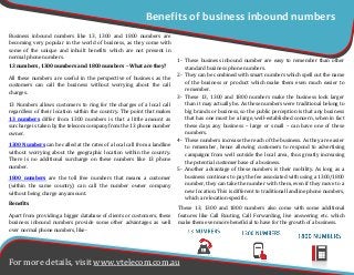 Benefits
Apart from providing a bigger database of clients or customers, these
business inbound numbers provide some other advantages as well
over normal phone numbers, like-
1- These business inbound number are easy to remember than other
standard business phone numbers.
2- They can be combined with smart numbers which spell out the name
of the business or product which make them even much easier to
remember.
3- These 13, 1300 and 1800 numbers make the business look larger
than it may actually be. As these numbers were traditional belong to
big brands or business, so the public perception is that any business
that has one must be a large, well-established concern, when in fact
these days any business – large or small – can have one of these
numbers.
4- These numbers increase the reach of the business. As they are easier
to remember, hence allowing customers to respond to advertising
campaigns from well outside the local area, thus greatly increasing
the potential customer base of a business.
5- Another advantage of these numbers is their mobility. As long as a
business continues to pay the fee associated with using a 1300/1800
number, they can take the number with them, even if they move to a
new location. This is different to traditional landline phone numbers,
which are location-specific.
Business inbound numbers like 13, 1300 and 1800 numbers are
becoming very popular in the world of business, as they come with
some of the unique and inbuilt benefits which are not present in
normal phone numbers.
Benefits of business inbound numbers
For more details, visit www.vtelecom.com.au
13 numbers, 1300 numbers and 1800 numbers – What are they?
All these numbers are useful in the perspective of business as the
customers can call the business without worrying about the call
charges.
13 Numbers allows customers to ring for the charges of a local call
regardless of their location within the country. The point that makes
13 numbers differ from 1300 numbers is that a little amount as
surcharge is taken by the telecom company from the 13 phone number
owner.
1300 Numbers can be called at the rates of a local call from a landline
without worrying about the geographic location within the country.
There is no additional surcharge on these numbers like 13 phone
number.
1800 numbers are the toll free numbers that means a customer
(within the same country) can call the number owner company
without being charge any amount.
These 13, 1300 and 1800 numbers also come with some additional
features like Call Routing, Call Forwarding, live answering etc. which
make them even more beneficial to have for the growth of a business.
 