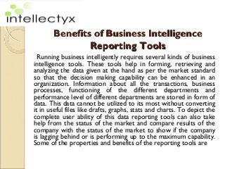 Benefits of Business Intelligence
               Reporting Tools
  Running business intelligently requires several kinds of business
intelligence tools. These tools help in forming, retrieving and
analyzing the data given at the hand as per the market standard
so that the decision making capability can be enhanced in an
organization. Information about all the transactions, business
processes, functioning of the different departments and
performance level of different departments are stored in form of
data. This data cannot be utilized to its most without converting
it in useful files like drafts, graphs, stats and charts. To depict the
complete user ability of this data reporting tools can also take
help from the status of the market and compare results of the
company with the status of the market to show if the company
is lagging behind or is performing up to the maximum capability.
Some of the properties and benefits of the reporting tools are
 