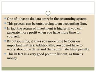 One of it has to do data entry in the accounting system.
This process can be outsourcing to an accounting firm.
In fact the return of investment is higher, if you can
generate more profit when you have more time for
yourself.
By outsourcing, it gives you more time to focus on
important matters. Additionally, you do not have to
worry about due dates and then suffer late filing penalty.
This in fact is a very good point to list out, as time is
money.
 