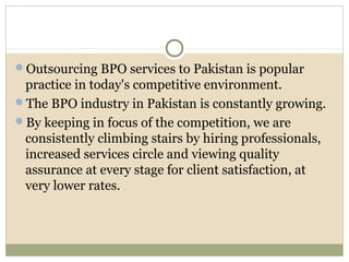 Outsourcing BPO services to Pakistan is popular
practice in today's competitive environment.
The BPO industry in Pakistan is constantly growing.
By keeping in focus of the competition, we are
consistently climbing stairs by hiring professionals,
increased services circle and viewing quality
assurance at every stage for client satisfaction, at
very lower rates.
 