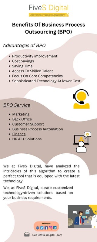 Marketing
Back Office
Customer Support
Business Process Automation
Finance
HR & IT Solutions
sales@fivesdigital.com
Benefits Of Business Process
Outsourcing (BPO)
Advantages of BPO
Productivity improvement
Cost Savings
Saving Time
Access To Skilled Talent
Focus On Core Competencies
Sophisticated Technology At lower Cost
BPO Service
We at FiveS Digital, have analyzed the
intricacies of this algorithm to create a
perfect tool that is equipped with the latest
technology.
Follow us
We, at FiveS Digital, curate customized
technology-driven solutions based on
your business requirements.
 