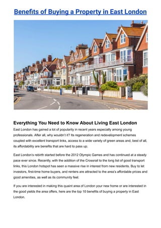 Benefits of Buying a Property in East London
Everything You Need to Know About Living East London
East London has gained a lot of popularity in recent years especially among young
professionals. After all, why wouldn’t it? Its regeneration and redevelopment schemes
coupled with excellent transport links, access to a wide variety of green areas and, best of all,
its affordability are benefits that are hard to pass up.
East London’s rebirth started before the 2012 Olympic Games and has continued at a steady
pace ever since. Recently, with the addition of the Crossrail to the long list of good transport
links, this London hotspot has seen a massive rise in interest from new residents. Buy to let
investors, first-time home buyers, and renters are attracted to the area’s affordable prices and
good amenities, as well as its community feel.
If you are interested in making this quaint area of London your new home or are interested in
the good yields the area offers, here are the top 10 benefits of buying a property in East
London.
 