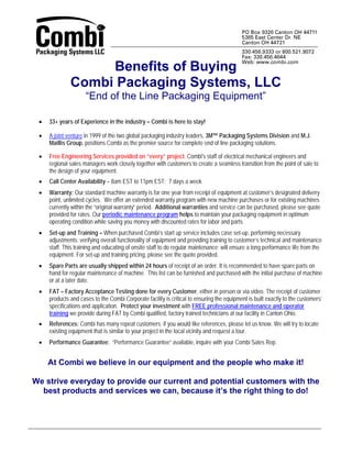 Benefits of Buying
              Combi Packaging Systems, LLC
                     “End of the Line Packaging Equipment”

 •   33+ years of Experience in the industry – Combi is here to stay!

 •   A joint venture in 1999 of the two global packaging industry leaders, 3M™ Packaging Systems Division and M.J.
     Maillis Group, positions Combi as the premier source for complete end of line packaging solutions.

 •   Free Engineering Services provided on “every” project. Combi's staff of electrical mechanical engineers and
     regional sales managers work closely together with customers to create a seamless transition from the point of sale to
     the design of your equipment.
 •   Call Center Availability – 8am EST to 11pm EST; 7 days a week
 •   Warranty: Our standard machine warranty is for one year from receipt of equipment at customer’s designated delivery
     point, unlimited cycles. We offer an extended warranty program with new machine purchases or for existing machines
     currently within the “original warranty” period. Additional warranties and service can be purchased, please see quote
     provided for rates. Our periodic maintenance program helps to maintain your packaging equipment in optimum
     operating condition while saving you money with discounted rates for labor and parts.
 •   Set-up and Training – When purchased Combi’s start up service includes case set-up, performing necessary
     adjustments; verifying overall functionality of equipment and providing training to customer’s technical and maintenance
     staff. This training and educating of onsite staff to do regular maintenance; will ensure a long performance life from the
     equipment. For set-up and training pricing, please see the quote provided.
 •   Spare Parts are usually shipped within 24 hours of receipt of an order. It is recommended to have spare parts on
     hand for regular maintenance of machine. This list can be furnished and purchased with the initial purchase of machine
     or at a later date.
 •   FAT – Factory Acceptance Testing done for every Customer, either in person or via video. The receipt of customer
     products and cases to the Combi Corporate facility is critical to ensuring the equipment is built exactly to the customers’
     specifications and application. Protect your investment with FREE professional maintenance and operator
     training we provide during FAT by Combi qualified, factory trained technicians at our facility in Canton Ohio.
 •   References: Combi has many repeat customers; if you would like references, please let us know. We will try to locate
     existing equipment that is similar to your project in the local vicinity and request a tour.
 •   Performance Guarantee: “Performance Guarantee” available, inquire with your Combi Sales Rep.


     At Combi we believe in our equipment and the people who make it!

We strive everyday to provide our current and potential customers with the
  best products and services we can, because it’s the right thing to do!
 