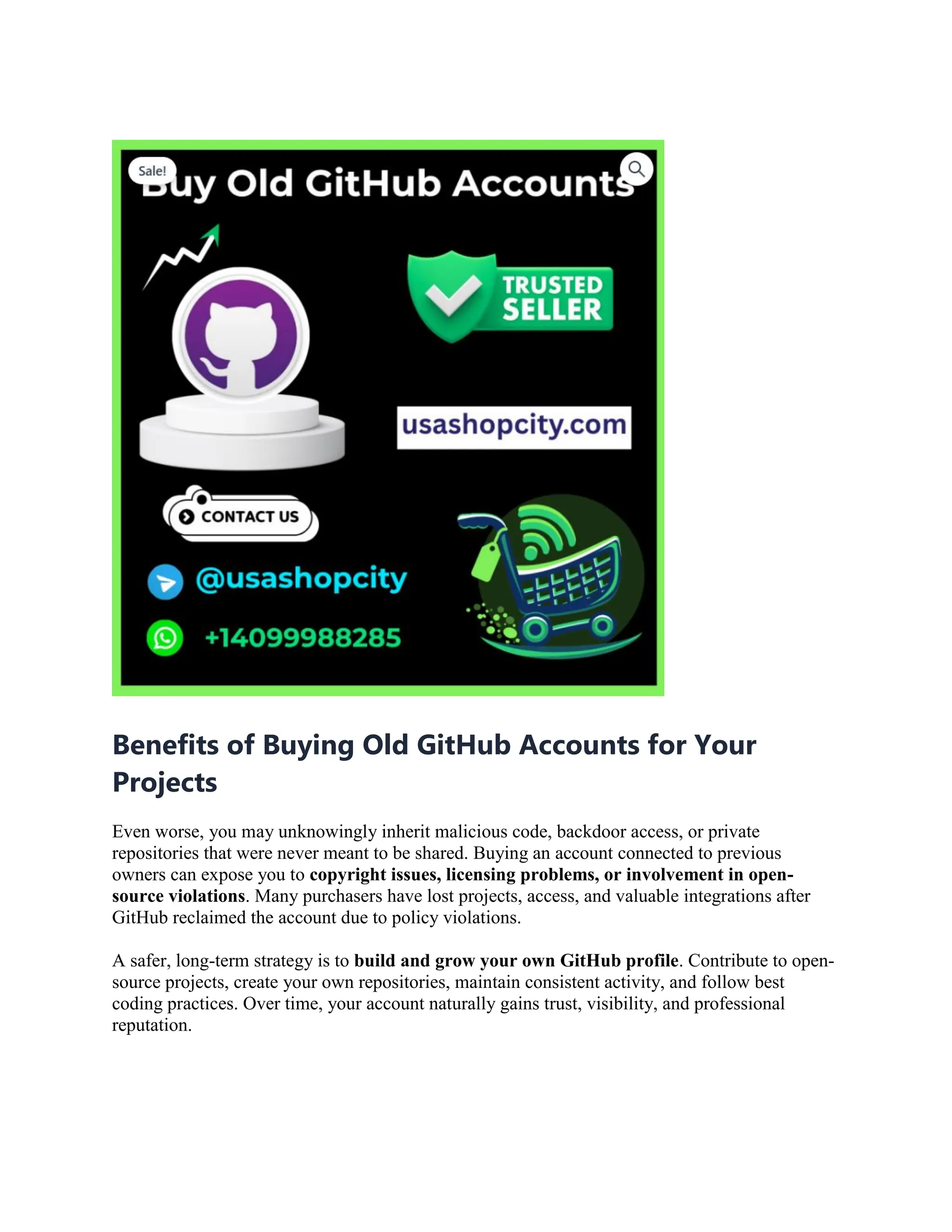 Benefits of Buying Old GitHub Accounts for Your
Projects
Even worse, you may unknowingly inherit malicious code, backdoor access, or private
repositories that were never meant to be shared. Buying an account connected to previous
owners can expose you to copyright issues, licensing problems, or involvement in open-
source violations. Many purchasers have lost projects, access, and valuable integrations after
GitHub reclaimed the account due to policy violations.
A safer, long-term strategy is to build and grow your own GitHub profile. Contribute to open-
source projects, create your own repositories, maintain consistent activity, and follow best
coding practices. Over time, your account naturally gains trust, visibility, and professional
reputation.
 