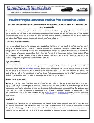 There are lots of benefits of buying a Sacramento used car from reputed car dealers. Here is a quick overview and
                                                some important tips.

That you have considered your financial situation and taken the wise decision of buying a Sacramento used car shows
your pragmatic outlook towards life. Now, have you decided where to buy your vehicle form? You do have multiple
options. However, I would like to suggest you to buy your car from an authentic Sacramento used car dealer. There are
lots of benefits of buying your car from them let me discuss them one by one.

A used car in excellent condition:

Many people abstain from buying used cars since they believe that these cars are usually in pathetic condition due to
which the owners want to get relieved of it. However, I would like to inform you that there are many other reasons for
selling out their cars even though the cars are in perfect conditions. Besides, the used car dealers make sure to repair and
make necessary changes to each used car before they sell them. It is for this reason that used cars purchased from
reputed dealers have been reviewed to be as good as the new cars themselves. So, if you choose the right dealer, you
need not worry about the functional conditions of the car at all.

Enjoy the best deals:

You can contact a car owner directly with reference to a classified ad. The used car listings will also provide you
information about some Sacramento used cars for sale. However, I can guarantee that the reputed used car dealers are
the best option if you are looking for an attractive deal. You can expect a very low down payment and interest rate
options. You can talk to the professionals over there, if you think you need anything clarified. While going through the
website of the dealers, you will get to know what offers and discounts they are offering.

Attractive deals on car loans:

Getting car loans is not easy these days, especially if you have bad credit record or no credit history at all. When you are
buying a used car, it is even tougher to convince a lender about a car loan. However, if you find the right car dealer,
getting a car loan is not at all an issue for you, even if you have bad credit record or no credit history. The professionals at
the financial departments of the used car dealers work with the banks or financial organizations to make sure that you
can get attractive deals on car loans. Whether you buy a used BMW or a used Chevrolet model, finance is no issue to
worry about.

Easy to find

Isn’t it a little too hectic to search the classified ads or the used car listings and find who is selling his/her car? Why don’t
you look for ‘Sacramento used car dealers’ on Google? You will find websites of a number of such dealers. Browse
through the websites of your preferred dealers. You will automatically have an impression as to which dealer is the most
reliable. If you feel necessary, you can also talk to the professionals by calling at the numbers mentioned in the website.
 