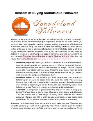 Benefits of Buying Soundcloud Followers
When a person starts a social media page, his main concern is popularity. He wants to
reach out to maximum number of people as possible all around the world. When you
are associated with a popular brand or company, getting large number of followers or
likes is not a difficult thing. One can have them conveniently. However, when you are
just an enthusiast of music, art or something else like that or started a page as a hobby,
buying soundcloud followers, Facebook likes, or YouTube views are the best available
options. It is similar to advertising your page in front of people who have similar likes
and interests. There are several benefits of buying followers and fans other than just
having them. Some of them are:
 Increased popularity: When you buy YouTube views or sound cloud followers,
they are genuine people with genuine accounts. When a person will like you,
know about your work and interest, he will share it on liking it. They will like your
sound bite, your videos and your posts. Once the chain starts, it can go on to
endless number of people. You will buy them initially but later on, you have to
work towards increasing your influence on them.
 Increased reach: All the followers you have bought with buy soundcloud
followers plan are genuine people from all around the world. You can easily
increase your reach to all these people through this program. Several companies
even provide an opportunity to choose the country from where they want to have
followers or views. Therefore, you can have desired and targeted reach.
 Affordable: In comparison to general marketing program for social media pages,
buying YouTube views or sound cloud followers is rather easier and affordable.
You can choose from a wide range of buying plans available with service
providers. Ranging from 100 to unlimited, you can choose any plan according to
your budget. This is good for everyone from common person to a company.
Increasing reach to probable buyers or people is much easier this way. Moreover, you
are getting popularity as well which is generally very difficult to obtain, given the number
of sound cloud accounts and YouTube channels, which are running right now. Try to
 