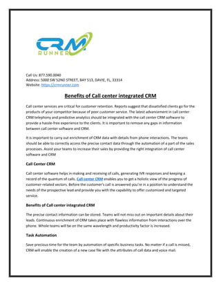 Call Us: 877.590.0040
Address: 5000 SW 52ND STREET, BAY 513, DAVIE, FL, 33314
Website: https://crmrunner.com
Benefits of Call center integrated CRM
Call center services are critical for customer retention. Reports suggest that dissatisfied clients go for the
products of your competitor because of poor customer service. The latest advancement in call center
CRM telephony and predictive analytics should be integrated with the call center CRM software to
provide a hassle-free experience to the clients. It is important to remove any gaps in information
between call center software and CRM.
It is important to carry out enrichment of CRM data with details from phone interactions. The teams
should be able to correctly access the precise contact data through the automation of a part of the sales
processes. Assist your teams to increase their sales by providing the right integration of call center
software and CRM
Call Center CRM
Call center software helps in making and receiving of calls, generating IVR responses and keeping a
record of the quantum of calls. Call center CRM enables you to get a holistic view of the progress of
customer-related vectors. Before the customer's call is answered you’re in a position to understand the
needs of the prospective lead and provide you with the capability to offer customized and targeted
service.
Benefits of Call center integrated CRM
The precise contact information can be stored. Teams will not miss out on important details about their
leads. Continuous enrichment of CRM takes place with flawless information from interactions over the
phone. Whole teams will be on the same wavelength and productivity factor is increased.
Task Automation
Save precious time for the team by automation of specific business tasks. No matter if a call is missed,
CRM will enable the creation of a new case file with the attributes of call data and voice mail.
 
