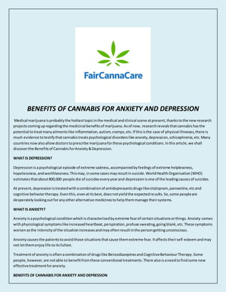 BENEFITS OF CANNABIS FOR ANXIETY AND DEPRESSION
Medical marijuanaisprobablythe hottesttopicinthe medical andclinical scene atpresent,thankstothe newresearch
projectscomingupregardingthe medicinal benefitsof marijuana.Asof now, researchrevealsthatcannabishasthe
potential totreatmanyailmentslike inflammation,autism,cramps,etc.If thisisthe case of physical illnesses,there is
much evidence totestifythatcannabistreatspsychological disorderslike anxiety,depression,schizophrenia,etc.Many
countriesnowalsoallowdoctorstoprescribe marijuanaforthese psychological conditions.Inthisarticle,we shall
discoverthe Benefitsof CannabisforAnxiety&Depression.
WHAT IS DEPRESSION?
Depressionisapsychological episode of extreme sadness,accompaniedbyfeelingsof extreme helplessness,
hopelessness,andworthlessness.Thismay,insome casesmayresultinsuicide.WorldHealthOrganisation(WHO)
estimatesthatabout800,000 people die of suicideseveryyearand depressionisone of the leadingcausesof suicides.
At present,depressionistreatedwithacombinationof antidepressantsdrugslikecitalopram, paroxetine,etcand
cognitive behaviortherapy.Eventhis,evenatitsbest,doesnotyieldthe expectedresults.So,some peopleare
desperatelylookingoutforanyotheralternative medicinestohelpthemmanage theirsystems.
WHAT IS ANXIETY?
Anxietyisapsychological conditionwhichischaracterizedbyextreme fearof certainsituationsorthings.Anxiety comes
withphysiological symptomslikeincreasedheartbeat,perspiration,profuse sweating,goingblank,etc.These symptoms
worsenasthe intensityof the situationincreasesandmayoftenresultinthe persongettingunconscious.
Anxietycausesthe patientstoavoidthose situationsthatcause themextreme fear.Itaffectstheirself-esteemandmay
not letthemenjoylife toitsfullest.
Treatmentof anxietyisoftenacombinationof drugslike BenzodiazepinesandCognitiveBehaviourTherapy.Some
people, however,are notable to benefitfromthese conventional treatments.There alsoisaneedtofindsome new
effectivetreatmentforanxiety.
BENEFITS OF CANNABIS FOR ANXIETY AND DEPRESSION
 