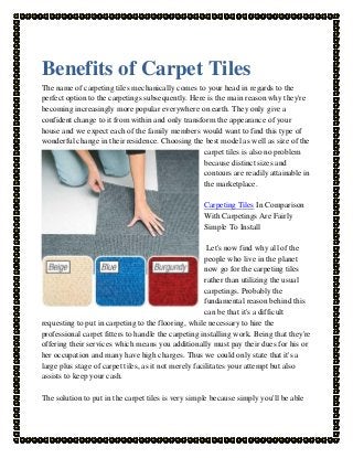 Benefits of Carpet Tiles
The name of carpeting tiles mechanically comes to your head in regards to the
perfect option to the carpetings subsequently. Here is the main reason why they're
becoming increasingly more popular everywhere on earth. They only give a
confident change to it from within and only transform the appearance of your
house and we expect each of the family members would want to find this type of
wonderful change in their residence. Choosing the best model as well as size of the
carpet tiles is also no problem
because distinct sizes and
contours are readily attainable in
the marketplace.
Carpeting Tiles In Comparison
With Carpetings Are Fairly
Simple To Install
Let's now find why all of the
people who live in the planet
now go for the carpeting tiles
rather than utilizing the usual
carpetings. Probably the
fundamental reason behind this
can be that it's a difficult
requesting to put in carpeting to the flooring, while necessary to hire the
professional carpet fitters to handle the carpeting installing work. Being that they're
offering their services which means you additionally must pay their dues for his or
her occupation and many have high charges. Thus we could only state that it's a
large plus stage of carpet tiles, as it not merely facilitates your attempt but also
assists to keep your cash.
The solution to put in the carpet tiles is very simple because simply you'll be able

 