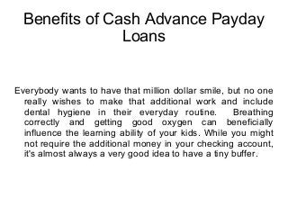 Benefits of Cash Advance Payday
Loans
Everybody wants to have that million dollar smile, but no one
really wishes to make that additional work and include
dental hygiene in their everyday routine. Breathing
correctly and getting good oxygen can beneficially
influence the learning ability of your kids. While you might
not require the additional money in your checking account,
it's almost always a very good idea to have a tiny buffer.
 