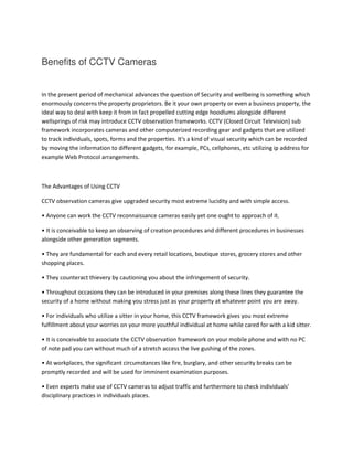 Benefits of CCTV Cameras
In the present period of mechanical advances the question of Security and wellbeing is something which
enormously concerns the property proprietors. Be it your own property or even a business property, the
ideal way to deal with keep it from in fact propelled cutting edge hoodlums alongside different
wellsprings of risk may introduce CCTV observation frameworks. CCTV (Closed Circuit Television) sub
framework incorporates cameras and other computerized recording gear and gadgets that are utilized
to track individuals, spots, forms and the properties. It's a kind of visual security which can be recorded
by moving the information to different gadgets, for example, PCs, cellphones, etc utilizing ip address for
example Web Protocol arrangements.
The Advantages of Using CCTV
CCTV observation cameras give upgraded security most extreme lucidity and with simple access.
• Anyone can work the CCTV reconnaissance cameras easily yet one ought to approach of it.
• It is conceivable to keep an observing of creation procedures and different procedures in businesses
alongside other generation segments.
• They are fundamental for each and every retail locations, boutique stores, grocery stores and other
shopping places.
• They counteract thievery by cautioning you about the infringement of security.
• Throughout occasions they can be introduced in your premises along these lines they guarantee the
security of a home without making you stress just as your property at whatever point you are away.
• For individuals who utilize a sitter in your home, this CCTV framework gives you most extreme
fulfillment about your worries on your more youthful individual at home while cared for with a kid sitter.
• It is conceivable to associate the CCTV observation framework on your mobile phone and with no PC
of note pad you can without much of a stretch access the live gushing of the zones.
• At workplaces, the significant circumstances like fire, burglary, and other security breaks can be
promptly recorded and will be used for imminent examination purposes.
• Even experts make use of CCTV cameras to adjust traffic and furthermore to check individuals'
disciplinary practices in individuals places.
 