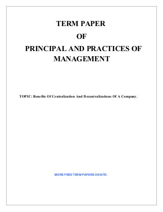 TERM PAPER
                                 OF
   PRINCIPAL AND PRACTICES OF
         MANAGEMENT



TOPIC: Benefits Of Centralization And Decentralizations Of A Company.




                    MORE FREE TERM PAPERS ON SITE:
 
