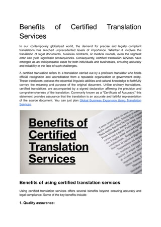 Benefits of Certified Translation
Services
In our contemporary globalized world, the demand for precise and legally compliant
translations has reached unprecedented levels of importance. Whether it involves the
translation of legal documents, business contracts, or medical records, even the slightest
error can yield significant consequences. Consequently, certified translation services have
emerged as an indispensable asset for both individuals and businesses, ensuring accuracy
and reliability in the face of such challenges.
A certified translation refers to a translation carried out by a proficient translator who holds
official recognition and accreditation from a reputable organization or government entity.
These translators possess the essential linguistic abilities and cultural knowledge to faithfully
convey the meaning and purpose of the original document. Unlike ordinary translations,
certified translations are accompanied by a signed declaration affirming the precision and
comprehensiveness of the translation. Commonly known as a "Certificate of Accuracy," this
statement provides assurance that the translation is an accurate and faithful representation
of the source document. You can just plan Global Business Expansion Using Translation
Services.
Benefits of using certified translation services
Using certified translation services offers several benefits beyond ensuring accuracy and
legal compliance. Some of the key benefits include:
1. Quality assurance:
 