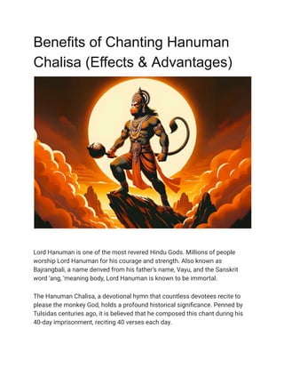 Benefits of Chanting Hanuman
Chalisa (Effects & Advantages)
Lord Hanuman is one of the most revered Hindu Gods. Millions of people
worship Lord Hanuman for his courage and strength. Also known as
Bajrangbali, a name derived from his father’s name, Vayu, and the Sanskrit
word ‘ang, ‘meaning body, Lord Hanuman is known to be immortal.
The Hanuman Chalisa, a devotional hymn that countless devotees recite to
please the monkey God, holds a profound historical significance. Penned by
Tulsidas centuries ago, it is believed that he composed this chant during his
40-day imprisonment, reciting 40 verses each day.
 