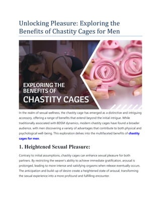 Unlocking Pleasure: Exploring the
Benefits of Chastity Cages for Men
In the realm of sexual wellness, the chastity cage has emerged as a distinctive and intriguing
accessory, offering a range of benefits that extend beyond the initial intrigue. While
traditionally associated with BDSM dynamics, modern chastity cages have found a broader
audience, with men discovering a variety of advantages that contribute to both physical and
psychological well-being. This exploration delves into the multifaceted benefits of chastity
cages for men.
1. Heightened Sexual Pleasure:
Contrary to initial assumptions, chastity cages can enhance sexual pleasure for both
partners. By restricting the wearer’s ability to achieve immediate gratification, arousal is
prolonged, leading to more intense and satisfying orgasms when release eventually occurs.
The anticipation and build-up of desire create a heightened state of arousal, transforming
the sexual experience into a more profound and fulfilling encounter.
 