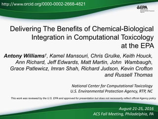 Delivering The Benefits of Chemical-Biological
Integration in Computational Toxicology
at the EPA
Antony Williams†, Kamel Mansouri, Chris Grulke, Keith Houck,
Ann Richard, Jeff Edwards, Matt Martin, John Wambaugh,
Grace Patlewicz, Imran Shah, Richard Judson, Kevin Crofton
and Russell Thomas
National Center for Computational Toxicology
U.S. Environmental Protection Agency, RTP, NC
August 21-25, 2016
ACS Fall Meeting, Philadelphia, PA
This work was reviewed by the U.S. EPA and approved for presentation but does not necessarily reflect official Agency policy.
http://www.orcid.org/0000-0002-2668-4821
 