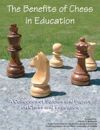 The Benefits of ChessThe Benefits of Chess
in Education
A Collection of Studies and Papers
on Chess and Education
A Collection of Studies and Papers
on Chess and Education
Compiled by:
Patrick S. McDonald
Youth Coordinator for the Ontario Chess Association
Youth Coordinator for the Chess Federation of Canada
 