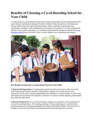 Benefits of Choosing a Co-ed Boarding School for
Your Child
Co-educational (co-ed) boarding schools have become increasingly favored among parents who
seek a holistic and balanced education for their children. These institutions, where male and
female students share the same educational space, offer a multitude of advantages that
significantly contribute to the comprehensive development of students. If you are weighing the
options for your child’s education, it’s essential to understand the numerous benefits that co-ed
boarding school bring to the table. Here, we delve deeper into ten significant advantages:
Key Benefits of Choosing Co-ed Boarding School For Your Child
1. Real-world Preparation: Co-ed boarding schools provide a microcosm of the real world
where both genders interact naturally. This prepares students for a society where co-ed
interactions are the norm, fostering adaptability and confidence in social settings. It’s like a safe
and supervised environment for students to learn how to interact with the opposite gender before
they enter the adult world.
2. Diverse Perspectives: In a co-ed environment, students are exposed to a broad spectrum of
viewpoints and experiences. The ongoing exchange of ideas and perspectives enriches their
learning journey by encouraging thoughtful discussions and healthy debates. This diversity of
thought is crucial for nurturing critical thinking skills and broadening one’s horizons.
 