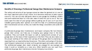 Call (844) 334-6718 for immediate response
San Antonio Garage Door
Experts
www.sanantoniogaragedoorexperts.com
24/7
EMERGENCY SERVICE
1 HOUR
RESPONSE TIME
OPEN ON
WEEKENDS & HOLIDAYS
LOW PRICES ON
TOP BRANDS
Benefits of Choosing a Professional Garage Door Maintenance Company
The safety and security of your garage cannot be taken for granted as it is one of
the most important parts of your home. So it becomes necessary to take a good
care of it. You can not only add great value to your garage by installing a stylish
and well maintained door to it but also make it easier for you to use it. You can
easily open the door of your garage without getting out of your car if you have
installed good quality door openers to it with the help of a professional garage
door maintenance service as they can make the things convenient and useful for
you.
A professional garage door maintenance and repair company like San Antonio
garage door service can help you in keeping your garage door in the best
condition. They can handle the repair as well as replacement services of your
garage door on the basis of their experience in this field. They can also make sure
the proper working of the rollers and springs of the garage door by replacing or
repairing them, as required during the process. The rollers and springs of the door
need frequent replacement or repair as they get damaged and useless with time.
The professional garage door repair company you engage for your garage can
make it work as smoothly as a new one. Other benefits you can avail from
professional garage door maintenance Service Company may include:
 