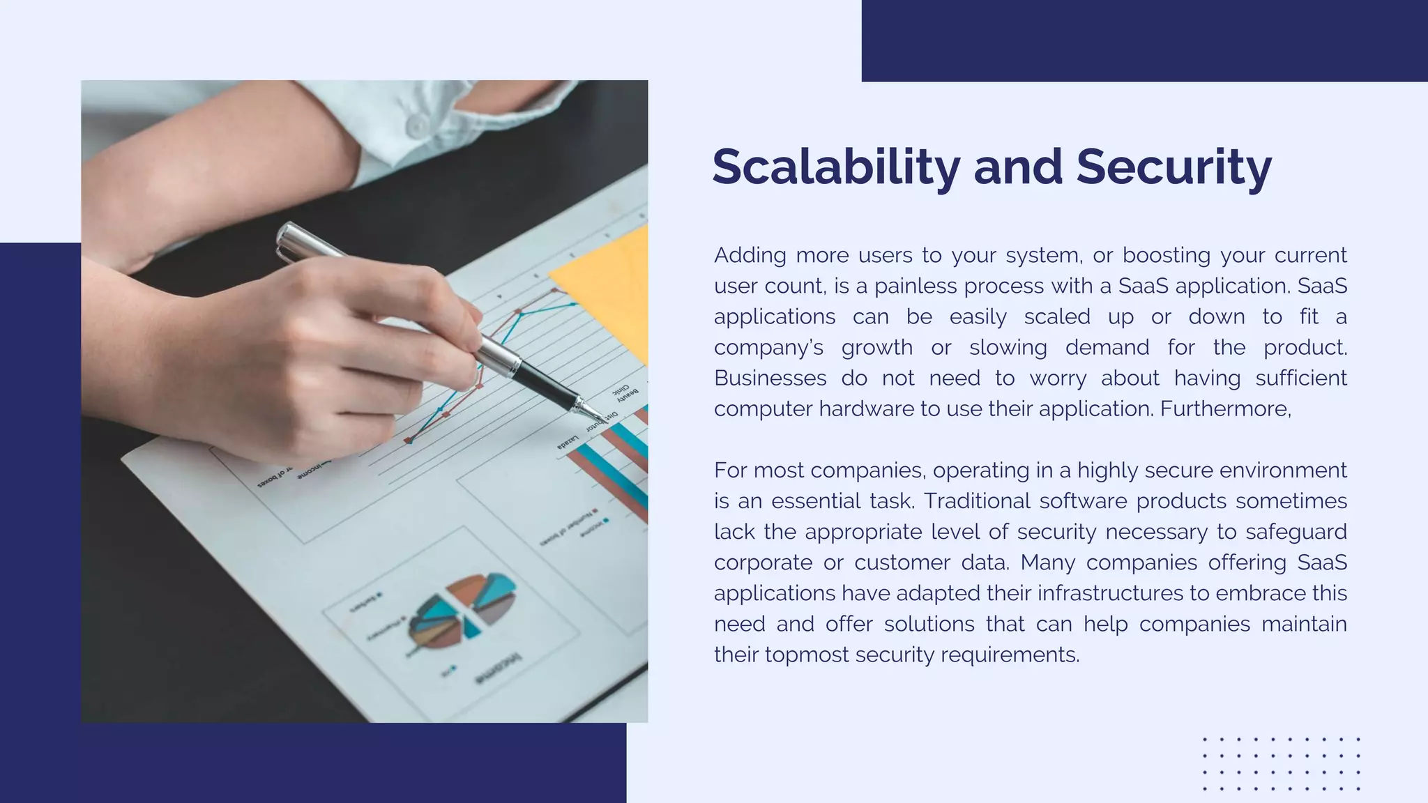 Scalability and Security
Adding more users to your system, or boosting your current
user count, is a painless process with a SaaS application. SaaS
applications can be easily scaled up or down to fit a
company’s growth or slowing demand for the product.
Businesses do not need to worry about having sufficient
computer hardware to use their application. Furthermore,
For most companies, operating in a highly secure environment
is an essential task. Traditional software products sometimes
lack the appropriate level of security necessary to safeguard
corporate or customer data. Many companies offering SaaS
applications have adapted their infrastructures to embrace this
need and offer solutions that can help companies maintain
their topmost security requirements.
 