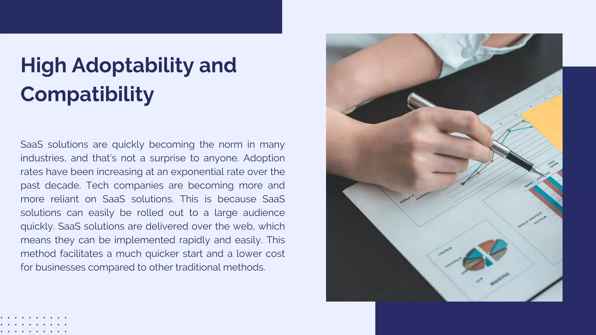 High Adoptability and
Compatibility
SaaS solutions are quickly becoming the norm in many
industries, and that’s not a surprise to anyone. Adoption
rates have been increasing at an exponential rate over the
past decade. Tech companies are becoming more and
more reliant on SaaS solutions. This is because SaaS
solutions can easily be rolled out to a large audience
quickly. SaaS solutions are delivered over the web, which
means they can be implemented rapidly and easily. This
method facilitates a much quicker start and a lower cost
for businesses compared to other traditional methods.
 