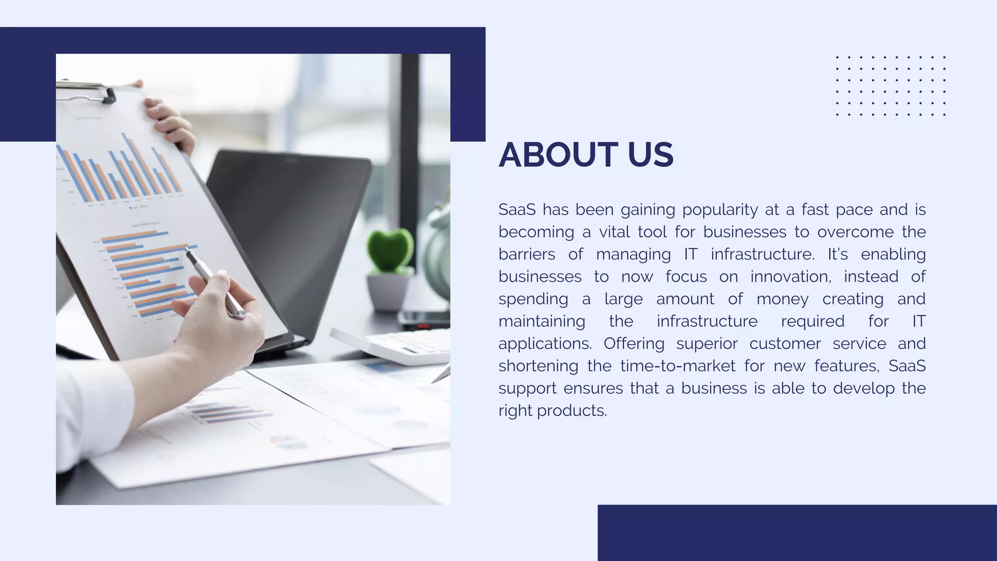 ABOUT US
SaaS has been gaining popularity at a fast pace and is
becoming a vital tool for businesses to overcome the
barriers of managing IT infrastructure. It’s enabling
businesses to now focus on innovation, instead of
spending a large amount of money creating and
maintaining the infrastructure required for IT
applications. Offering superior customer service and
shortening the time-to-market for new features, SaaS
support ensures that a business is able to develop the
right products.
 