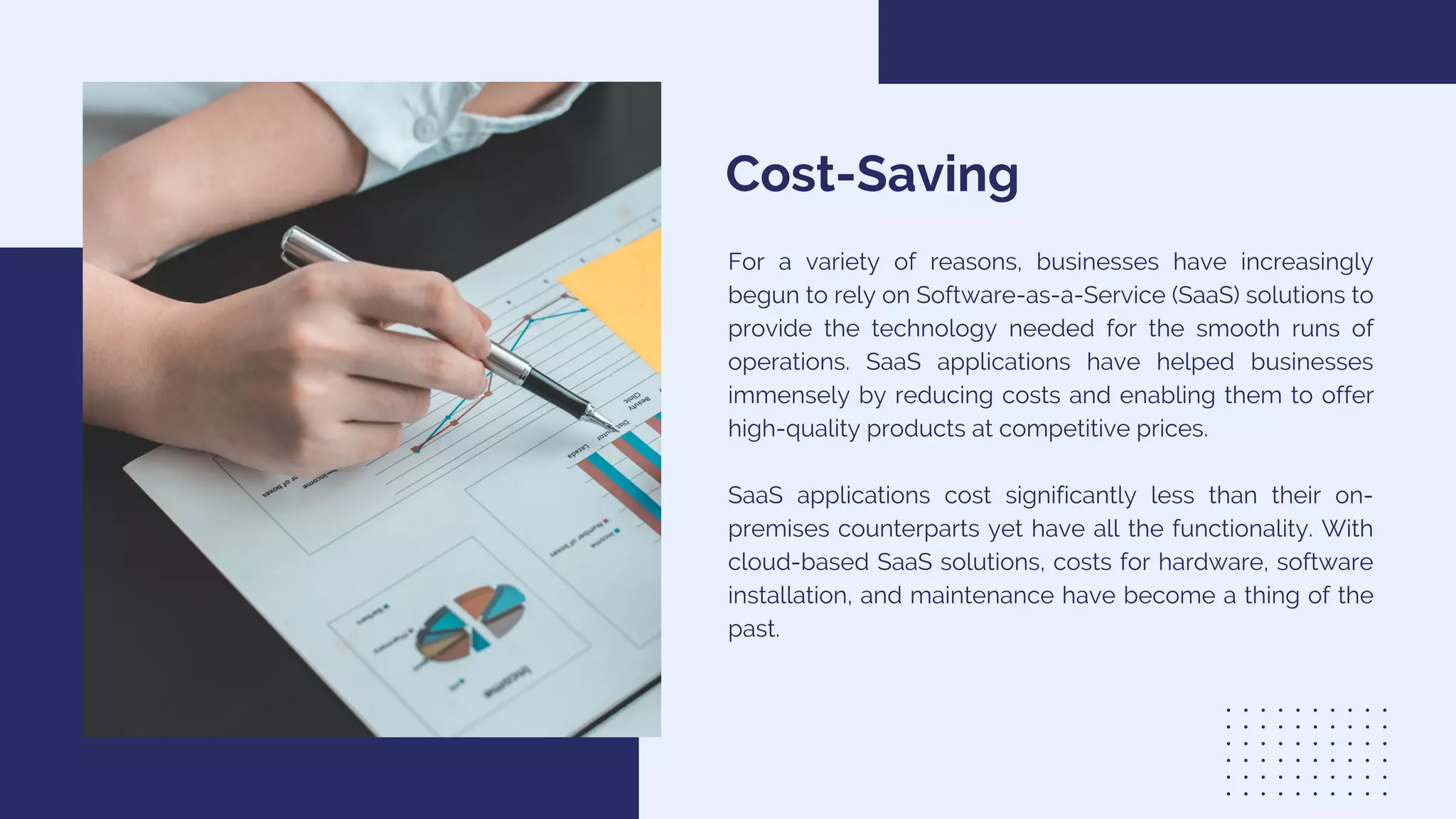Cost-Saving
For a variety of reasons, businesses have increasingly
begun to rely on Software-as-a-Service (SaaS) solutions to
provide the technology needed for the smooth runs of
operations. SaaS applications have helped businesses
immensely by reducing costs and enabling them to offer
high-quality products at competitive prices.
SaaS applications cost significantly less than their on-
premises counterparts yet have all the functionality. With
cloud-based SaaS solutions, costs for hardware, software
installation, and maintenance have become a thing of the
past.
 