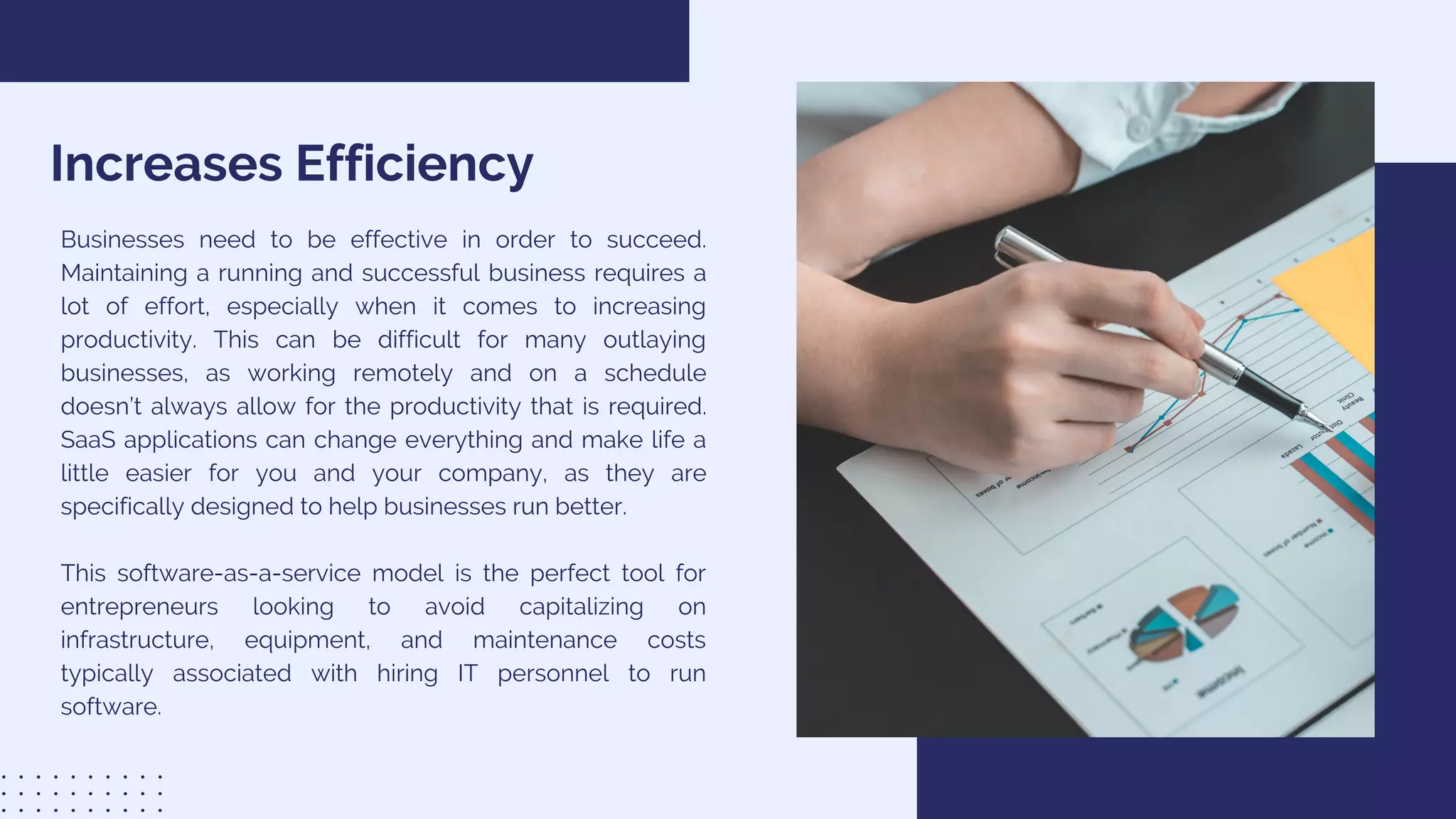 Increases Efficiency
Businesses need to be effective in order to succeed.
Maintaining a running and successful business requires a
lot of effort, especially when it comes to increasing
productivity. This can be difficult for many outlaying
businesses, as working remotely and on a schedule
doesn’t always allow for the productivity that is required.
SaaS applications can change everything and make life a
little easier for you and your company, as they are
specifically designed to help businesses run better.
This software-as-a-service model is the perfect tool for
entrepreneurs looking to avoid capitalizing on
infrastructure, equipment, and maintenance costs
typically associated with hiring IT personnel to run
software.
 
