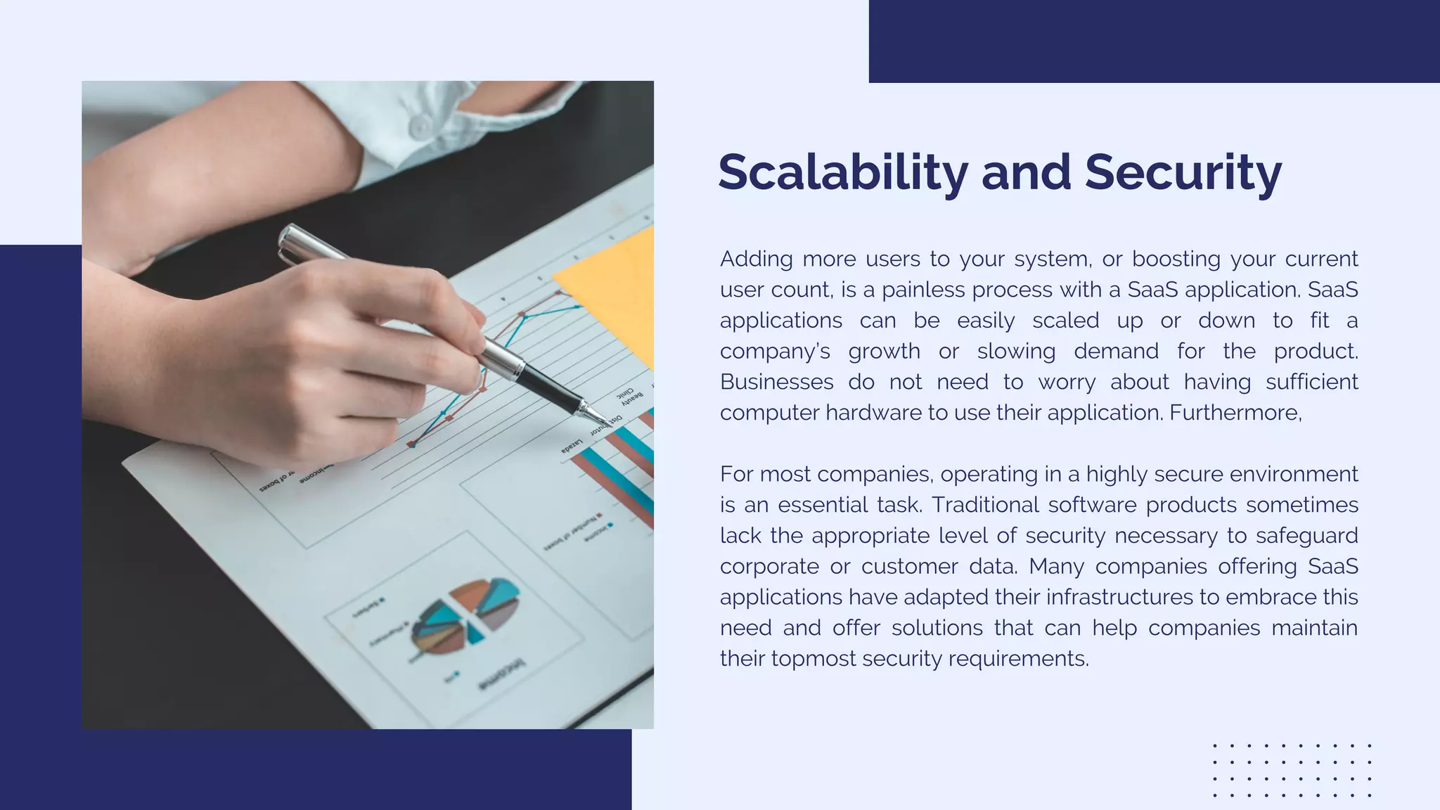 Scalability and Security
Adding more users to your system, or boosting your current
user count, is a painless process with a SaaS application. SaaS
applications can be easily scaled up or down to fit a
company’s growth or slowing demand for the product.
Businesses do not need to worry about having sufficient
computer hardware to use their application. Furthermore,
For most companies, operating in a highly secure environment
is an essential task. Traditional software products sometimes
lack the appropriate level of security necessary to safeguard
corporate or customer data. Many companies offering SaaS
applications have adapted their infrastructures to embrace this
need and offer solutions that can help companies maintain
their topmost security requirements.
 