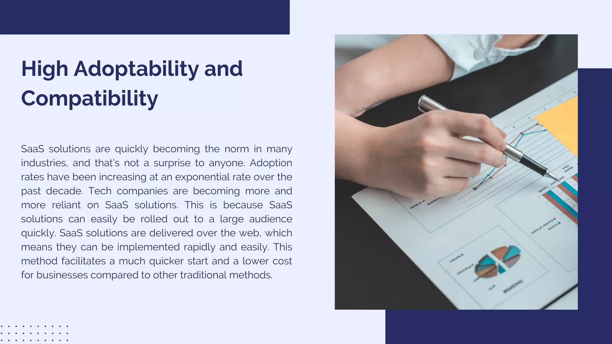 High Adoptability and
Compatibility
SaaS solutions are quickly becoming the norm in many
industries, and that’s not a surprise to anyone. Adoption
rates have been increasing at an exponential rate over the
past decade. Tech companies are becoming more and
more reliant on SaaS solutions. This is because SaaS
solutions can easily be rolled out to a large audience
quickly. SaaS solutions are delivered over the web, which
means they can be implemented rapidly and easily. This
method facilitates a much quicker start and a lower cost
for businesses compared to other traditional methods.
 