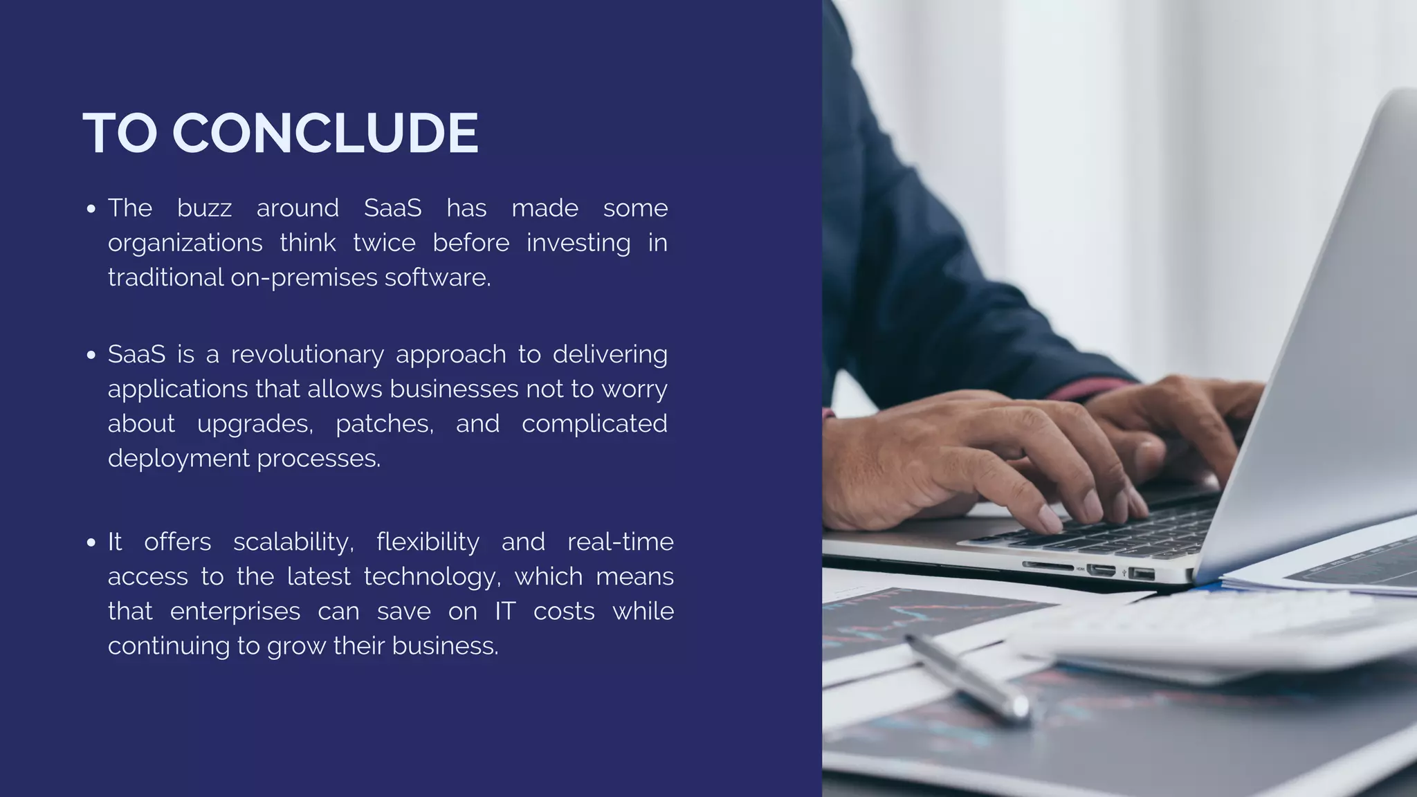 TO CONCLUDE
The buzz around SaaS has made some
organizations think twice before investing in
traditional on-premises software.
It offers scalability, flexibility and real-time
access to the latest technology, which means
that enterprises can save on IT costs while
continuing to grow their business.
SaaS is a revolutionary approach to delivering
applications that allows businesses not to worry
about upgrades, patches, and complicated
deployment processes.
 