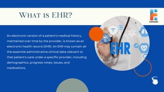 What is EHR?
An electronic version of a patient's medical history,
maintained over time by the provider, is known as an
electronic health record (EHR). An EHR may contain all
the essential administrative clinical data relevant to
that patient's care under a specific provider, including
demographics, progress notes, issues, and
medications.
 