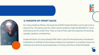 2. MASSIVE UP-FRONT SALES
For many medical offices, the expense of EHR implementation continues to be a
top priority. The setup cost for client-server systems might be $40,000 or more,
and that's just for small firms. Then on top of that, add the expense of licensing,
upkeep, updates, and patches.
Implementation of cloud-based EHRs often costs far less because no hardware
installation or software licensing purchases are necessary. In a system known as
software as a service, businesses pay a monthly cost like a utility bill (SaaS).
 
