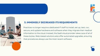 3. IMMENSELY DECREASED ITS REQUIREMENTS
Practices no longer require a dedicated IT staff to install, set up, test, run,
secure, and update hardware and software when they migrate their medical
information to the cloud. Instead, the SaaS cloud provider takes care of all of
these duties. Web-based solutions also offer automated upgrades, ensuring
that procedures always use the most recent software.
 