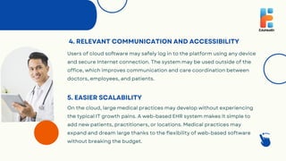 4. RELEVANT COMMUNICATION AND ACCESSIBILITY
Users of cloud software may safely log in to the platform using any device
and secure Internet connection. The system may be used outside of the
office, which improves communication and care coordination between
doctors, employees, and patients.
On the cloud, large medical practices may develop without experiencing
the typical IT growth pains. A web-based EHR system makes it simple to
add new patients, practitioners, or locations. Medical practices may
expand and dream large thanks to the flexibility of web-based software
without breaking the budget.
5. EASIER SCALABILITY
 