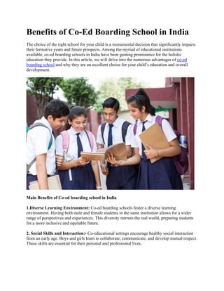 Benefits of Co-Ed Boarding School in India
The choice of the right school for your child is a monumental decision that significantly impacts
their formative years and future prospects. Among the myriad of educational institutions
available, co-ed boarding schools in India have been gaining prominence for the holistic
education they provide. In this article, we will delve into the numerous advantages of co-ed
boarding school and why they are an excellent choice for your child’s education and overall
development.
Main Benefits of Co-ed boarding school in India
1.Diverse Learning Environment: Co-ed boarding schools foster a diverse learning
environment. Having both male and female students in the same institution allows for a wider
range of perspectives and experiences. This diversity mirrors the real world, preparing students
for a more inclusive and equitable future.
2. Social Skills and Interaction:- Co-educational settings encourage healthy social interaction
from an early age. Boys and girls learn to collaborate, communicate, and develop mutual respect.
These skills are essential for their personal and professional lives.
 