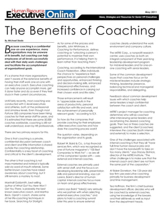 B
ecause coaching is a confidential
one-on-one experience, many
organizations may be unaware
of its benefits, but coaching can help
employees at all levels successfully
deal with their daily work challenges
and facilitate the accomplishment
of organizational goals.
It’s a shame that more organizations
aren’t aware of the extensive benefits of
having their staff work one-on-one with
an executive coach. Executive coaching
can help anyone accomplish more, get
it done faster and do so even if they feel
stuck in their current circumstances.
Until fairly recently, most coaching was
conducted with C-level executives
and athletes, both at the professional
and amateur levels. Even though most
Fortune 500 companies have been hiring
coaches for their senior staff for years, and
it is estimated that there are some 50,000
coaches worldwide, coaching is still not
well understood, even by HR professionals.
There are two primary reasons for this.
One is that coaching is a private,
confidential discussion between coach
and client and little information is shared
outside the coaching relationship.
Confidentiality is a key facet of coaching
and critical to the client’s development.
The other is that coaching is not
mass-marketed and instead is typically
sold via word-of-mouth referrals. Some
better known coaches have raised
awareness about coaching, but it
still remains a mystery to most.
Marshall Goldsmith, best-selling
author of What Got You Here Won’t
Get You There, is probably the best
known executive coach, and Martha
Beck, Oprah’s coach, shares some
of her life-coaching techniques in
her book, Searching for Starlight.
As for some of the process and
benefits, John Whitmore, in
Coaching for Performance, defines
coaching as “unlocking a person’s
potential to maximize their own
performance. It is helping them to
learn rather than teaching them.”
Coaching, according to the International
Coach Federation, offers individuals
the chance to “experience fresh
perspectives on personal challenges
and opportunities, enhanced thinking
and decision-making skills, enhanced
interpersonal effectiveness, and
increased confidence in carrying out
their chosen work and life roles.”
Those enhancements will result
in “appreciable results in the
areas of productivity, personal
satisfaction with life and work, and
the achievement of personally
relevant goals,” according to ICF.
So how do the companies that
provide coaching for their employees
utilize executive coaches and how
does the coaching process work?
The question varies, depending on
the organization and its goals.
Robert W. Baird & Co., a top financial
services firm, which was recognized as
one of Fortune magazine’s “100 Best
Companies to Work For” -- as are all
of the companies I spoke with -- uses
external and internal coaches.
External coaches are primarily used
with senior staff, and the focus is on
developing leadership skills, presentation
skills and personal branding, says Lori
Lorenz, Baird’s director of human
capital. Internal coaches focus more
on team and group effectiveness.
Lorenz says Baird “take[s] very seriously
who we partner with when selecting
external executive coaches,” and
plans to hold a coaching summit
later this year to ensure external
coaches clearly understand the work
environment and company culture.
The MITRE Corp., a nonprofit research
center, uses coaches as both an
integral component of their year-long
leadership-development program
for mid-level leaders and for one-on-
one coaching with senior leaders.
Some of the common development
issues that coaches focus on for
mid-level leaders include strategic
thinking, leadership presence,
balancing technical and managerial
responsibilities, and delegating.
Feedback about common development
issues with which coaches help
senior leaders is kept confidential
between the coach and client.
MITRE’s project manager for coaching
determines who will be coached
after interviewing senior leaders and
ascertaining the desired coaching
goals. Then two or three coaches are
suggested, and the client (coachee)
interviews the coaches (both internal
and external) to make a selection.
One of the challenges associated with
internal coaching is that they all “have
full-time human resource jobs and
don’t have the bandwidth to take on
too many clients,” says Stacey Zlotnick,
director of the MITRE Institute. “The
other challenge is to make sure that the
internal coach and client are not from
the same part of the corporation.”
At Baker Donelson, the 123-year-old
law firm uses executive coaching
primarily for business development
and time management.
Tea Hoffman, the firm’s chief business
development officer, decides who will
be coached by external coaches,
using her knowledge of the lawyers
and their skill levels as well as input
from the department heads.
The Benefits of Coaching
By Michael Slade
May 2011
 