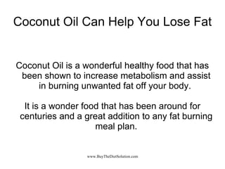 Coconut Oil Can Help You Lose Fat Coconut Oil is a wonderful healthy food that has been shown to increase metabolism and assist in burning unwanted fat off your body.  It is a wonder food that has been around for centuries and a great addition to any fat burning meal plan. 