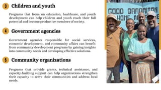 Programs that focus on education, healthcare, and youth
development can help children and youth reach their full
potential and become productive members of society.
Programs that provide grants, technical assistance, and
capacity-building support can help organizations strengthen
their capacity to serve their communities and address local
needs.
4
5
3 Children and youth
Government agencies
Government agencies responsible for social services,
economic development, and community affairs can benefit
from community development programs by gaining insights
into community needs and developing effective solutions.
Community organizations
 