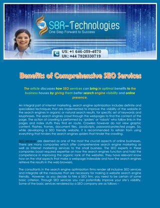 The article discusses how SEO services can bring in optimal benefits to the
    business houses by giving them better search engine visibility and online
                                   presence.

An integral part of internet marketing, search engine optimization includes definite and
specialized techniques that are implemented to improve the visibility of the website in
the search engines in organic or natural search results, for specific set of keywords and
keyphrases. The search engines crawl through the webpages to find the content of the
page. The action of crawling is performed by ‘spiders’ or ‘robots’ who follow links in the
pages and index stuffs they find en route. Crawlers however do not view graphic
content, Flashes, frames, document files, JavaScripts, password-protected pages. So,
while developing a SEO friendly website, it is recommended to refrain from using
everything that hinders the search engines spiders that hinder the crawling.

SEO services are deemed as one of the most the crucial aspects of online businesses.
There are many companies which offer comprehensive search engine marketing as
well as internet marketing services to the small business. The SEO experts in these
companies boast required expertise on how the search engines function and hold the
competence in improving the organic rank of the websites. They have relevant know
how on the vital aspects that make a webpage indexable and how the search engines
retrieve the results in the web browsers.

The consultants in the search engine optimization firms render all inclusive SEO services
and integrate all the measures that are necessary for making a website search engine
friendly. However, as you decide to hire a SEO firm, you need to be certain of some
basic criterion. Through SEO services you can potentially improve your site’s visibility.
Some of the basic services rendered by a SEO company are as follows –
 