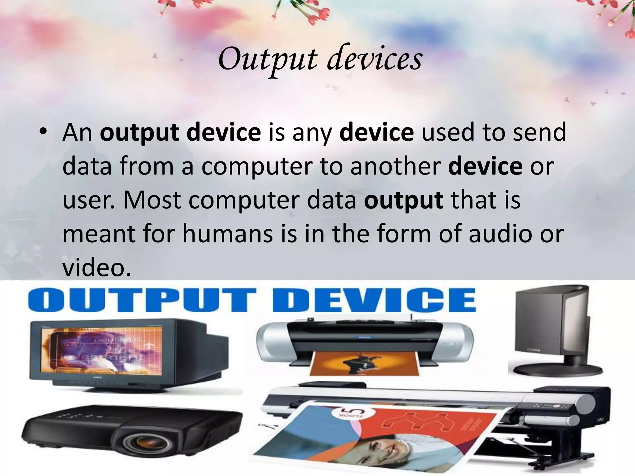 Output devices
• An output device is any device used to send
data from a computer to another device or
user. Most computer data output that is
meant for humans is in the form of audio or
video.
 