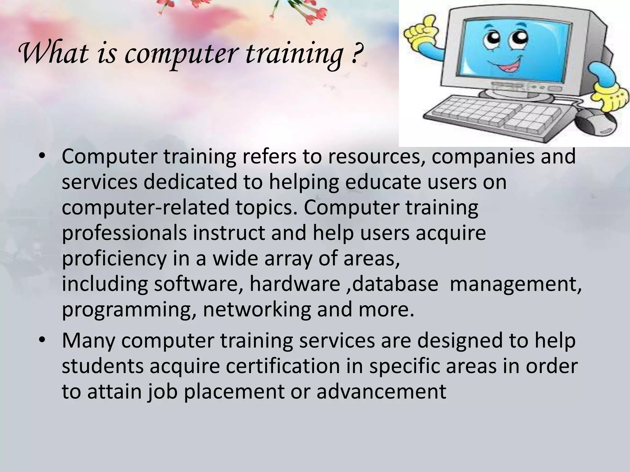 What is computer training ?
• Computer training refers to resources, companies and
services dedicated to helping educate users on
computer-related topics. Computer training
professionals instruct and help users acquire
proficiency in a wide array of areas,
including software, hardware ,database management,
programming, networking and more.
• Many computer training services are designed to help
students acquire certification in specific areas in order
to attain job placement or advancement
 