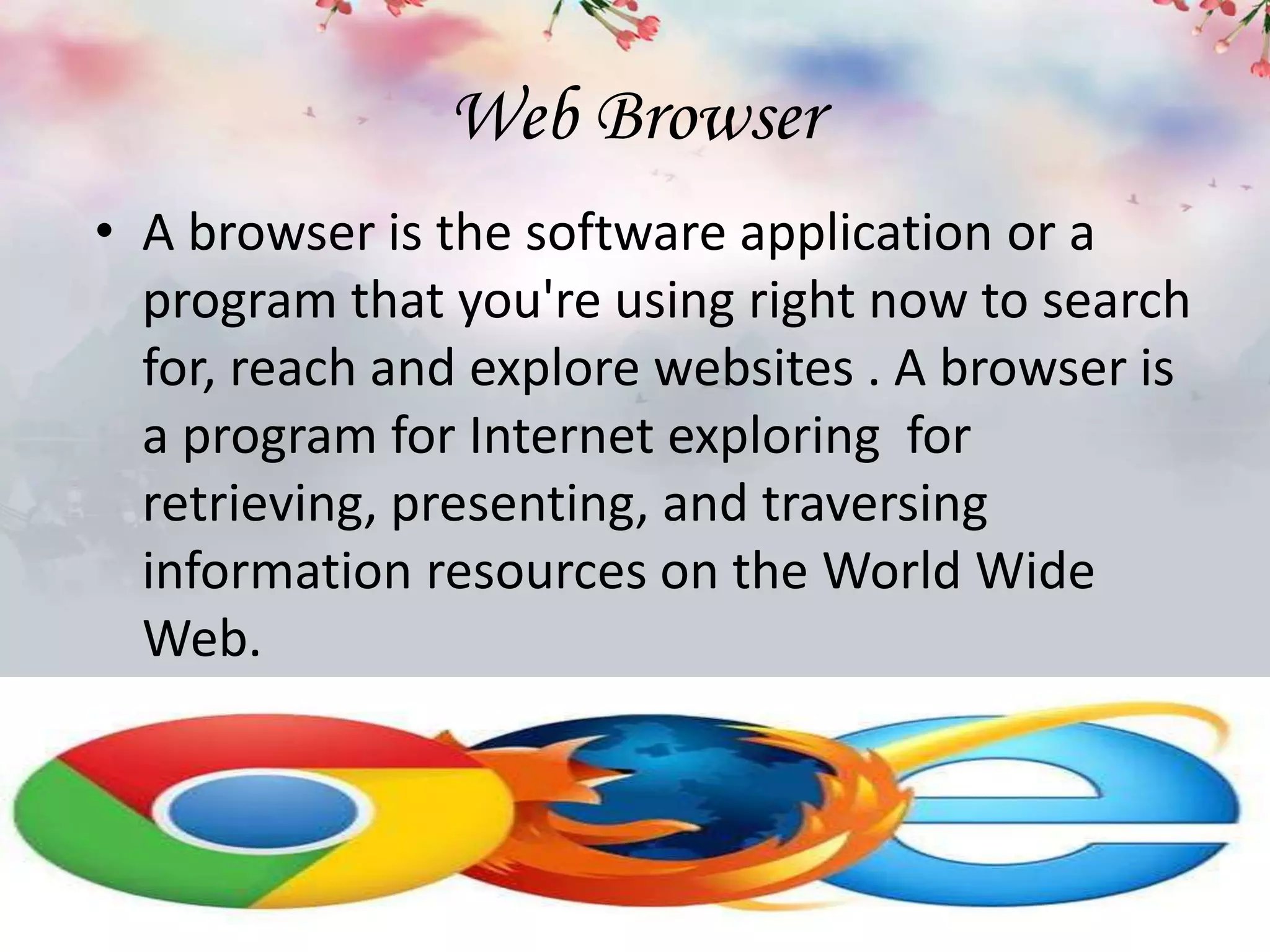 Web Browser
• A browser is the software application or a
program that you're using right now to search
for, reach and explore websites . A browser is
a program for Internet exploring for
retrieving, presenting, and traversing
information resources on the World Wide
Web.
 