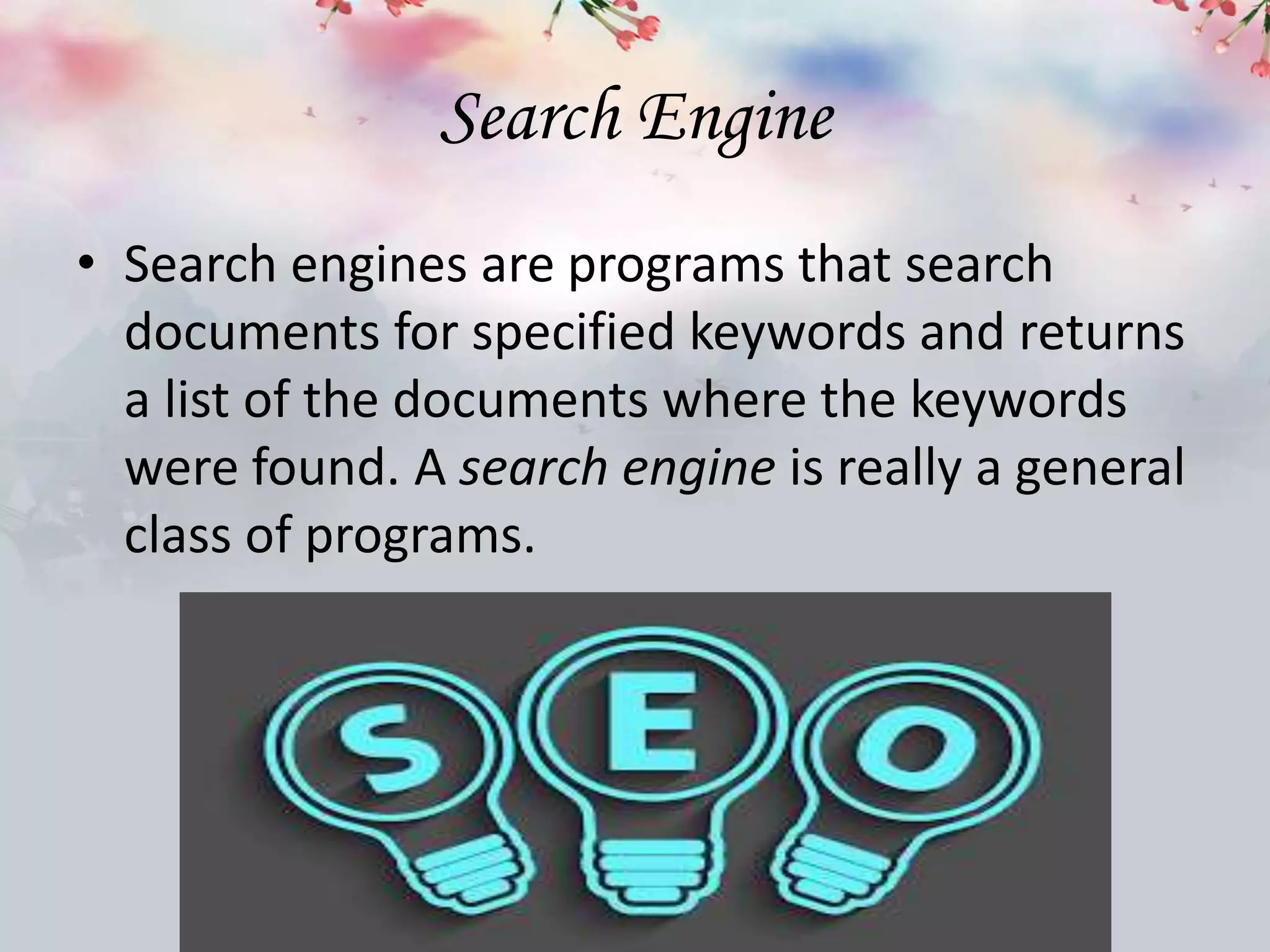 Search Engine
• Search engines are programs that search
documents for specified keywords and returns
a list of the documents where the keywords
were found. A search engine is really a general
class of programs.
 