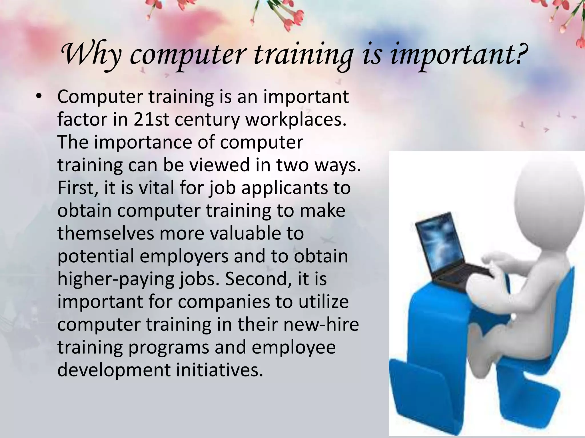 Why computer training is important?
• Computer training is an important
factor in 21st century workplaces.
The importance of computer
training can be viewed in two ways.
First, it is vital for job applicants to
obtain computer training to make
themselves more valuable to
potential employers and to obtain
higher-paying jobs. Second, it is
important for companies to utilize
computer training in their new-hire
training programs and employee
development initiatives.
 