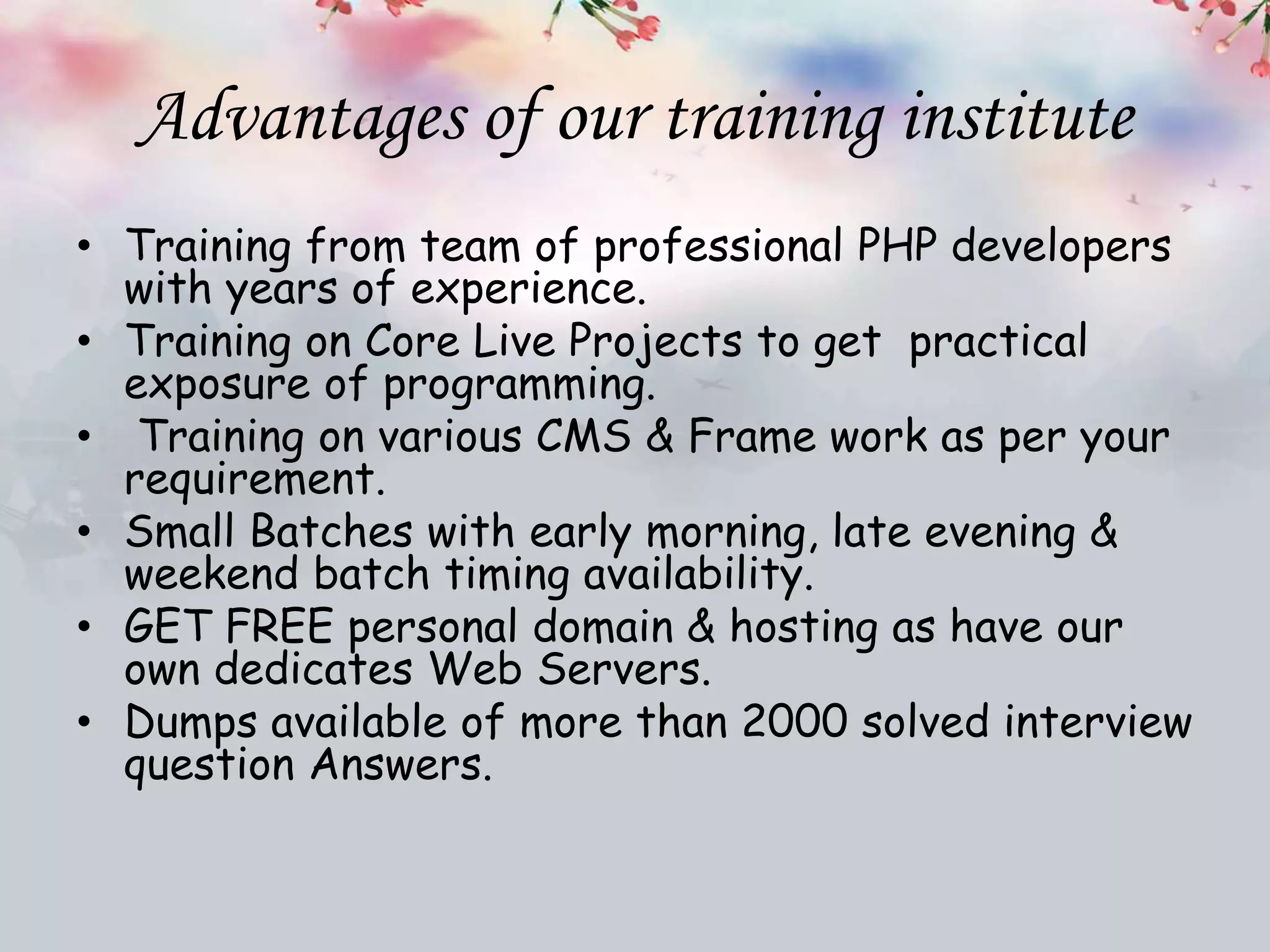 Advantages of our training institute
• Training from team of professional PHP developers
with years of experience.
• Training on Core Live Projects to get practical
exposure of programming.
• Training on various CMS & Frame work as per your
requirement.
• Small Batches with early morning, late evening &
weekend batch timing availability.
• GET FREE personal domain & hosting as have our
own dedicates Web Servers.
• Dumps available of more than 2000 solved interview
question Answers.
 